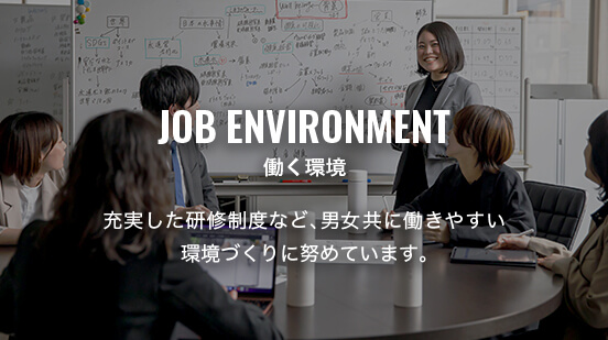 JOB ENVIRONMENT 働く環境 充実した研修制度など、男女共に働きやすい環境づくりに努めています。