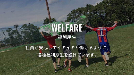 WELFARE 福利厚生 社員が安心してイキイキと働けるように、各種福利厚生を設けていきます。